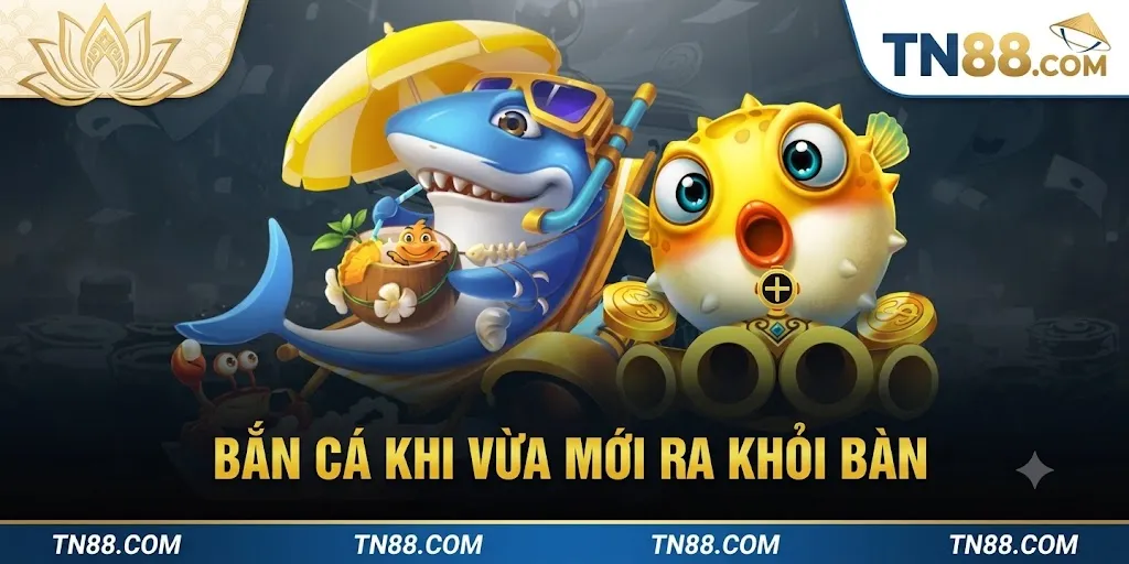 Bắn Cá Khi Vừa Mới Ra Khỏi Bàn